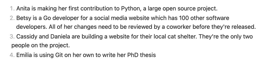 1. Anita is making her first contribution to Python, a large open source project.
2. Betsy is a Go developer for a social media website which has 100 other software developers. All of her changes need to be reviewed by a coworker before they're released.
3. Cassidy and Daniela are building a website for their local cat shelter. They're the only two people on the project.
4. Emilia is using Git on her own to write her PhD thesis