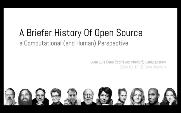 Slide with the title: "A Briefer History Of Open Source", subtitle "a Computational (and Human) Perspective".

Bottom-right: "Juan Luis Cano Rodríguez <hello@juanlu.space>", "2024-02-13 @ Data Umbrella".

And at the bottom, black and white photos of (left to right) Dennis Ritchie, Richard Stallman, Linus Torvalds, Christine Peterson, Bruce Perens, James Gosling, Junio Hamano, Holden Karau, Jessica McKellar, Kelsey Hightower, Pia Mancini.