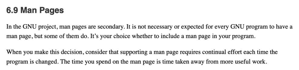 In the GNU project, man pages are secondary. It is not necessary or expected for every GNU program to have a man page, but some of them do. It’s your choice whether to include a man page in your program.  When you make this decision, consider that supporting a man page requires continual effort each time the program is changed. The time you spend on the man page is time taken away from more useful work.