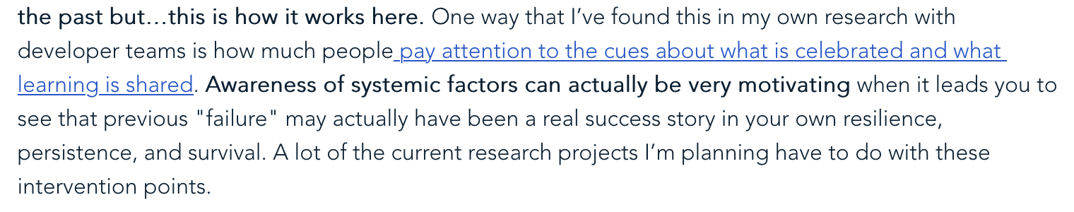 the past but…this is how it works here. One way that I’ve found this in my own research with developer teams is how much people pay attention to the cues about what is celebrated and what learning is shared. Awareness of systemic factors can actually be very motivating when it leads you to see that previous "failure" may actually have been a real success story in your own resilience, persistence, and survival. A lot of the current research projects I’m planning have to do with these intervention points.