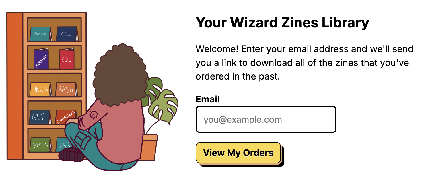 Image of a person sitting next to a bookshelf with their zines
Welcome! Enter your email address and we'll send you a link to download all of the zines that you've ordered in the past.