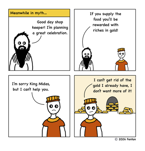 It’s ancient times and a rich bearded figure enters a shop.

“Good day, shop keeper,” he booms. “I’m planning a great celebration. If you supply the food, you’ll be rewarded with riches in gold.”

“I’m sorry, King Midas,” the shop keeper responds. “I can’t get rid of the gold I already have. I don’t want more of it.”

In the background, piles of gold have been stacked in messy piles against the walls and in the next room.