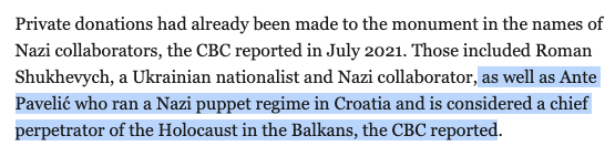 Private donations had already been made to the monument in the names of Nazi collaborators, the CBC reported in July 2021. Those included Roman Shukhevych, a Ukrainian nationalist and Nazi collaborator, as well as Ante Pavelić who ran a Nazi puppet <br />regime in Croatia and is considered a chief perpetrator of the Holocaust in the Balkans, the CBC reported.