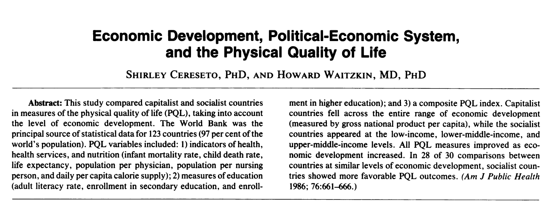 Economic Development, Political-Economic System, and the Physical Quality of Life SHIRLEY CERESETO, PHD, AND HOWARD WAITZKIN, MD, PHD Abstract: This study compared capitalist and socialist countries in measures of the physical quality of life (PQL), <br />taking into account the level of economic development. The World Bank was the principal source of statistical data for 123 countries (97 per cent ofthe world's population). PQL variables included: 1) indicators of health, health services, and nutrition <br />(infant mortality rate, child death rate, life expectancy, population per physician, population per nursing person, and daily per capita calorie supply); 2) measures of education (adult literacy rate, enrollment in secondary education, and enrollment in <br />higher education); and 3) a composite PQL index. Capitalist countries fell across the entire range of economic development (measured by gross national product per capita), while the socialist countries appeared at the low-income, lower-middle-income, and <br />upper-middle-income levels. All PQL measures improved as eco- nomic development increased. In 28 of 30 comparisons between countries at similar levels of economic development, socialist coun- tries showed more favorable PQL outcomes. (Am J Public Health <br />1986; 76:661-666.)