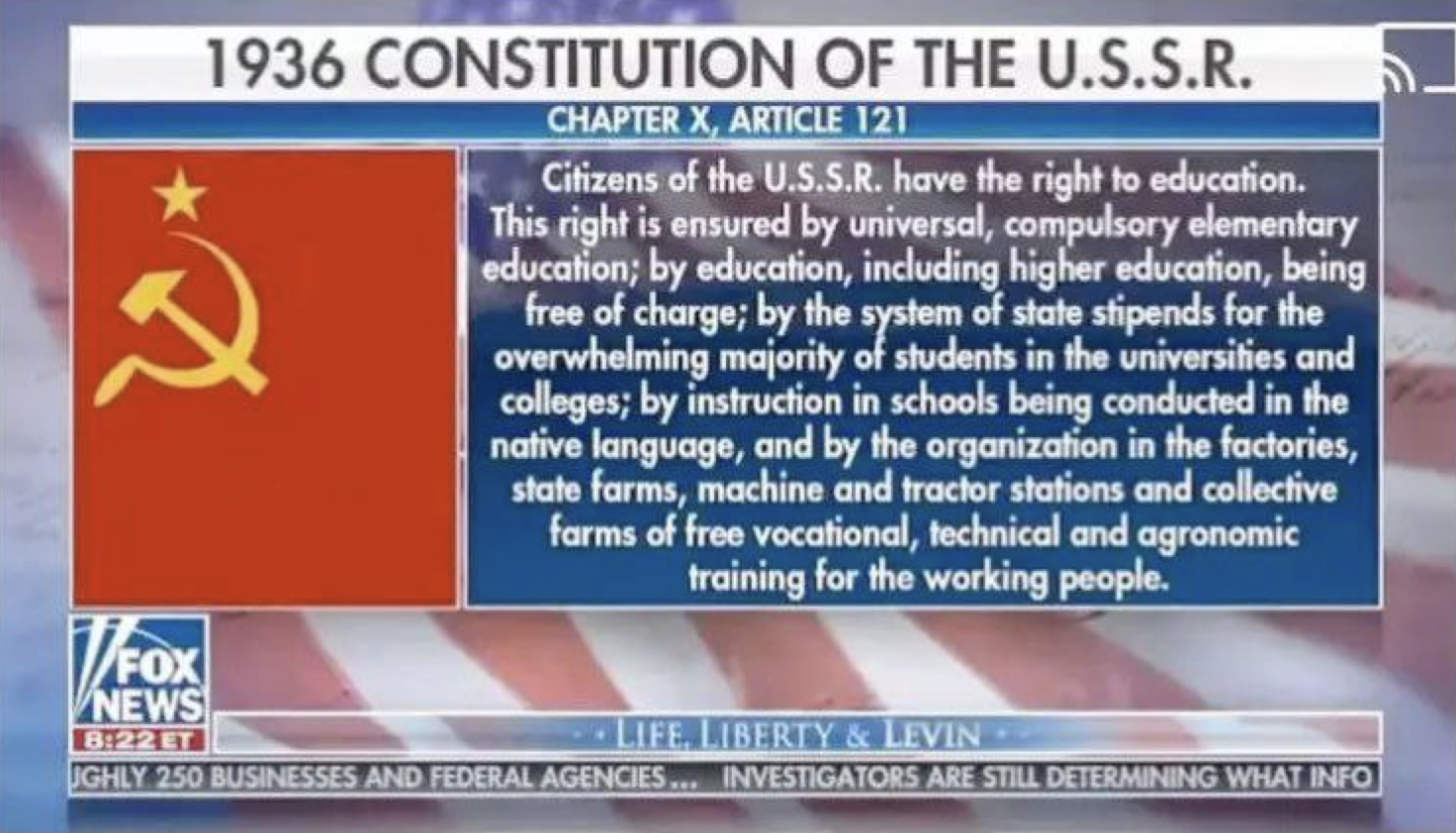 1936 CONSTITUTION OF THE U.S.S.R. Chapter 10, article 121 Citizens of U.S.S.R. have the right to education. This right is ensured by universal, compulsory elementary education; by education, including higher education, being free of charge; by the system __of state stipends for the overwhelming majority of students in the universities and colleges; by instruction in schools being conducted in the native language, and by the organization in the factories, state farms, machine and tractor stations and __collective farms of free vocational, technical and agronomic training for the working people. Fox News program titled Life Liberty & Lenin