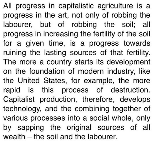 All progress in capitalistic agriculture is a progress in the art, not only of robbing the labourer, but of robbing the soil; all progress in increasing the fertility of the soil for a given time, is a progress towards ruining the lasting sources of that fertility. The more a country starts its development on the foundation of modern industry, like the United States, for example, the more rapid is this process of destruction. Capitalist production, therefore, develops technology, and the combining together of various processes into a social whole, only by sapping the original sources of all wealth — the soil and the labourer. 