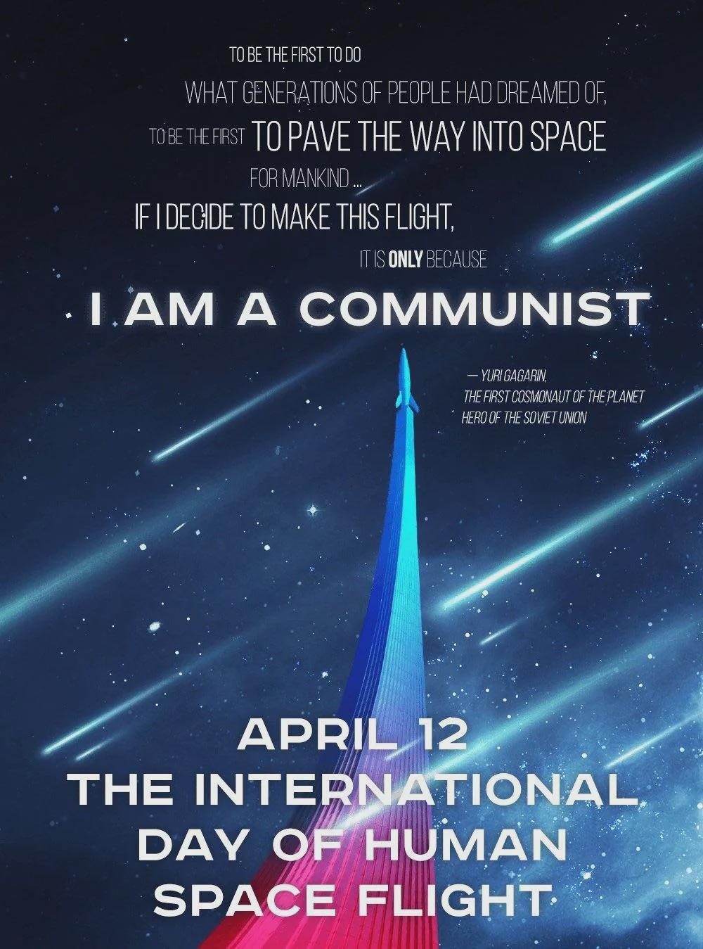 To be the first to do what generations of people had dreamed of, to be the first to pave the way into space for mankind... if I decide to make this flight, it's only because I am a communist. - Yuri Gagarin, the first cosmonaut of the planet, hero of the <br />Soviet Union April 12 the international day of human space flight.