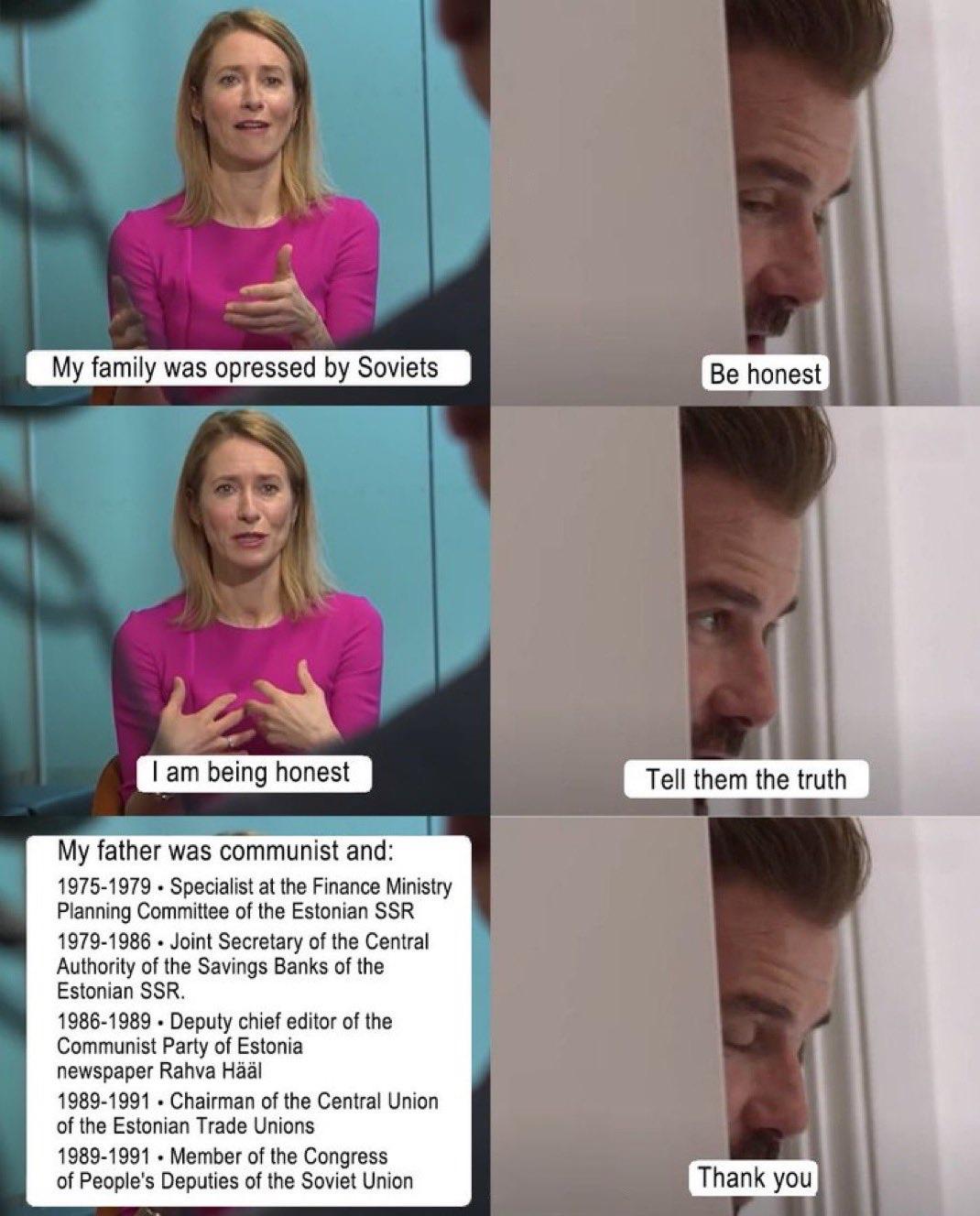 Kaja Kallas, Vice-President of the European Commission: My family was oppressed by Soviets Interviewer: Be honest Kallas: I am being honest Interviewer: Tell them the truth Kallas: My father was communist and: 1975-1979: Specialist at the Finance Ministry <br />Planning Committee of the Estonian SSR Authority of the Savings Banks of the Estonian SSR. 1986-1989: Deputy chief editor of the Communist Party of Estonia newspaper Rahva Hääl. 1989-1991: Chairman of the Central Union of the Estonian Trade Unions. <br />1989-1991: Member of the Congress of People's Deputies of the Soviet Union. Interviewer: Thank you