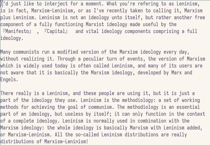 

    I’d just like to interject for a moment. What you’re referring to as Leninism, is in fact, Marxism-Leninism, or as I’ve recently taken to calling it, Marxism plus Leninism. Leninism is not an ideology unto itself, but rather another free component of a fully functioning Marxist ideology made useful by the 『Manifesto』 , 『Capital』 and vital ideology components comprising a full ideology.

    Many communists run a modified version of the Marxism ideology every day, without realizing it. Through a peculiar turn of events, the version of Marxism which is widely used today is often called Leninism, and many of its users are not aware that it is basically the Marxism ideology, developed by Marx and Engels.

    There really is a Leninism, and these people are using it, but it is just a part of the ideology they use. Leninism is the methodiology: a set of working methods for achieving the goal of communism. The methodiology is an essential part of an ideology, but useless by itself; it can only function in the context of a complete ideology. Leninism is normally used in combination with the Marxism ideology: the whole ideology is basically Marxism with Leninism added, or Marxism-Leninism. All the so-called Leninism distributions are really distributions of Marxism-Leninism!

