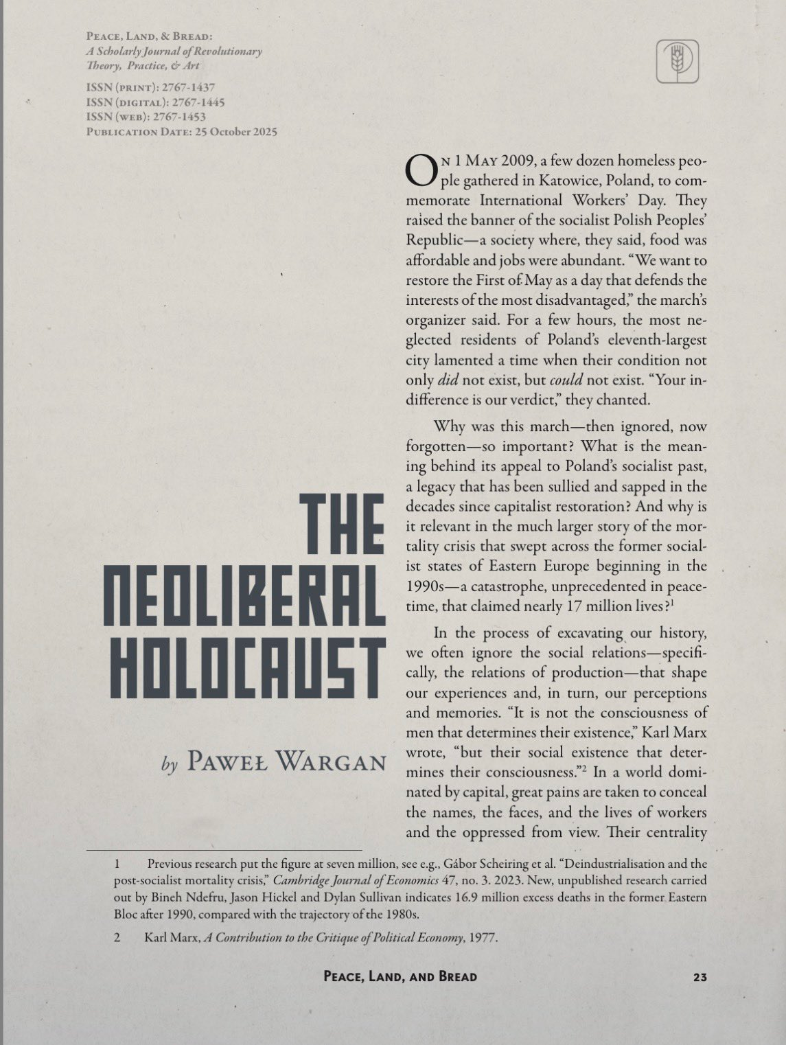 The Neoliberal Holocaust by Paweł Wargan
On 1 May 2009, a few dozen homeless peo-
ple gathered in Katowice, Poland, to com-
memorate International Workers’ Day. They
raised the banner of the socialist Polish Peoples’
Republic—a society where, they said, food was
affordable and jobs were abundant. “We want to
restore the First of May as a day that defends the
interests of the most disadvantaged,” the march’s
organizer said. For a few hours, the most ne-
glected residents of Poland’s eleventh-largest
city lamented a time when their condition not
only did not exist, but could not exist. “Your in-
difference is our verdict,” they chanted.
Why was this march—then ignored, now
forgotten—so important? What is the mean-
ing behind its appeal to Poland’s socialist past,
a legacy that has been sullied and sapped in the
decades since capitalist restoration? And why is
it relevant in the much larger story of the mor-
tality crisis that swept across the former social-
ist states of Eastern Europe beginning in the
1990s—a catastrophe, unprecedented in peace-
time, that claimed nearly 17 million lives?1
In the process of excavating our history,
we often ignore the social relations—specifi-
cally, the relations of production—that shape
our experiences and, in turn, our perceptions
and memories. “It is not the consciousness of
men that determines their existence,” Karl Marx
wrote, “but their social existence that deter-
mines their consciousness.”