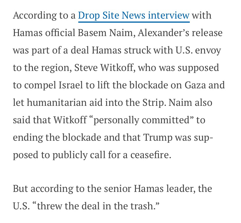 Screenshot of an article, reading: “According to a Drop Site News interview with Hamas official Basem Naim, Alexander’s release was part of a deal Hamas struck with U.S. envoy to the region, Steve Witkoff, who was supposed to compel Israel to lift the blockade on Gaza and let humanitarian aid into the Strip. Naim also said that Witkoff “personally committed” to ending the blockade and that Trump was supposed to publicly call for a ceasefire. But according to the senior Hamas leader, the U.S. “threw the deal in the trash.””