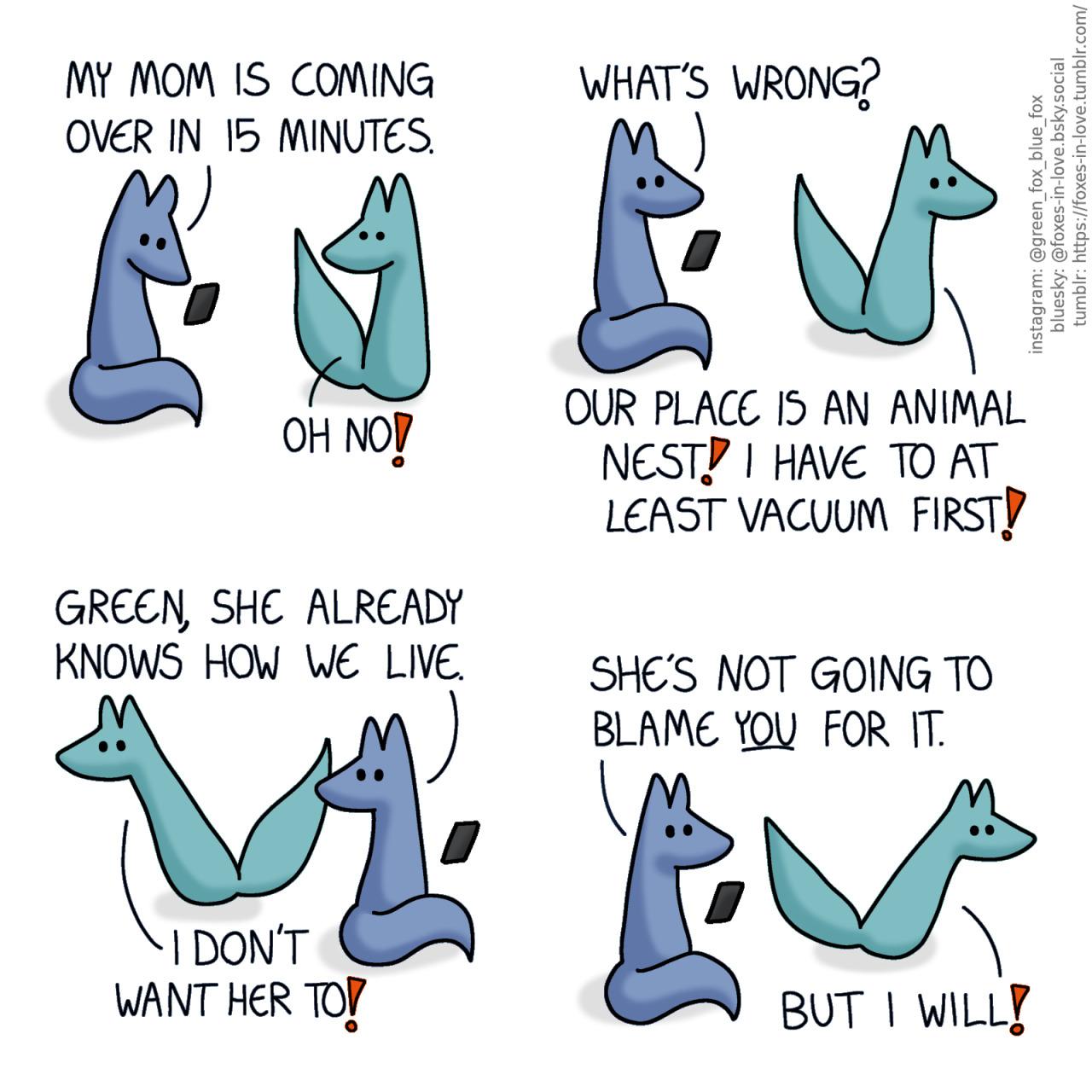 A comic of two foxes, one of whom is blue, the other is green. In this one, Blue is looking down at his phone, while Green turns to look at him in alarm. Blue: My mom is coming over in 15 minutes. Green: Oh no!  Blue looks up from his phone, following Green with his eyes as Green begins bolting back and forth around the room, rushing all over the place but achieving nothing in particular. Blue: What's wrong? Green: Our place is an animal nest! I have to at least vacuum first! Blue: Green, she already knows how we live. Green: I don't want her to! Blue: She's not going to blame you for it. Green: But I will!