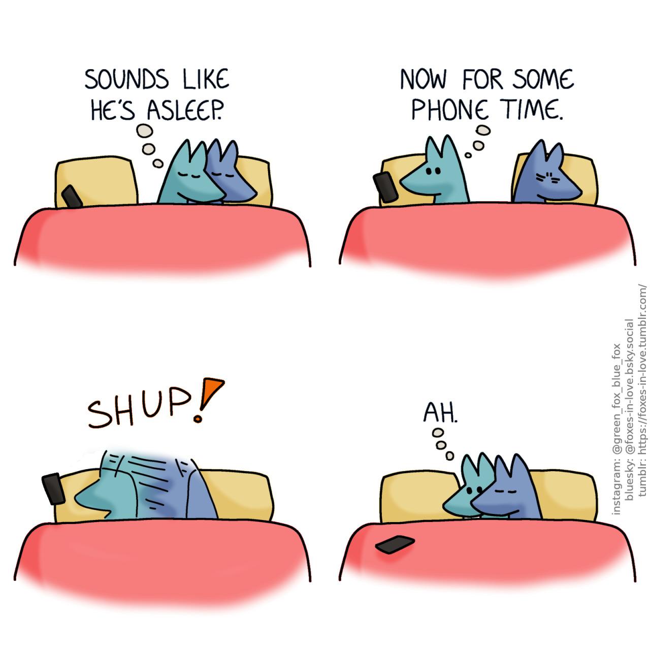 A comic of two foxes, one of whom is blue, the other is green. In this one, Blue and Green are in bed, cuddling with their eyes closed. Green has rolled over to Blue's side of the bed, curling around him as the big spoon. His phone is on the other side of the bed, on his pillow. Green, in thought: Sounds like he's asleep.  Green turns away from Blue to look at his phone. Blue frowns in his sleep. Green, still in thought: Now for some phone time.  Blue turns around, pulling Green to himself in one swift movement of blue-green blur. For a brief fraction of a second, Green's phone remains dangling in the air as he drops it.  Having pulled Green into a tight cuddle in the middle of the bed, Blue continues his peaceful sleep. Still wide awake, Green looks at his phone - which now rests on the other side of the bed, just out of reach - with mild longing. Green, still in thought: Ah.