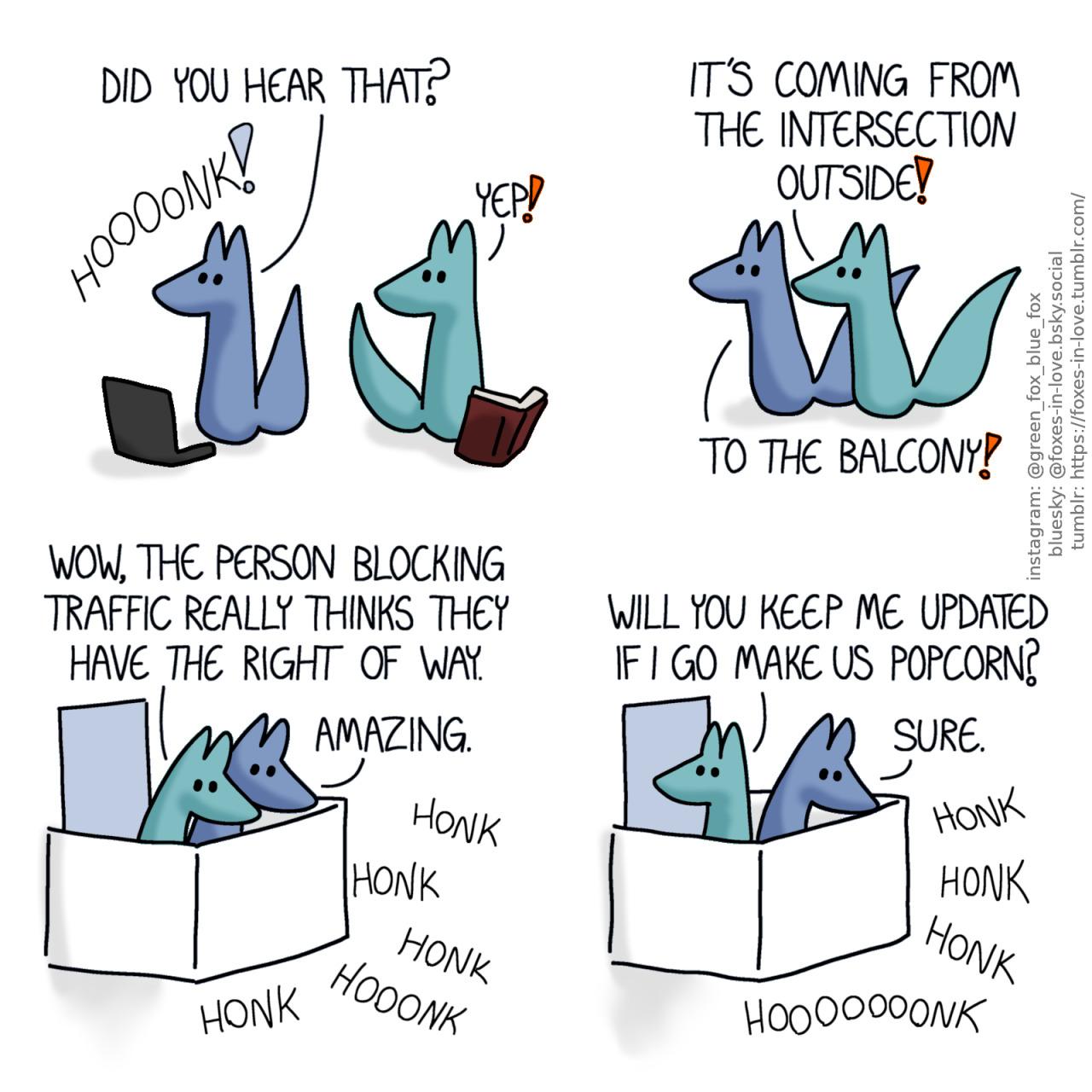 A comic of two foxes, one of whom is blue, the other is green. In this one, Blue and Green turn around towards the sound as they both hear a car horn honking. Blue: Did you hear that? Green: yep!  Both foxes dash into action, rushing to the same direction. Green: It's coming from the intersection outside! Blue: To the balcony!  Now on the balcony, both foxes look down in fascination as a cacophony of nonstop honking is happening somewhere below. Green: Wow, the person blocking traffic really thinks they have the right of way. Blue: Amazing.  Green turns to look over his shoulder to the apartment, while Blue's eyes are still glued on the action. The aggressive honking continues. Green: Will you keep me updated if I go make us popcorn? Blue: Sure.