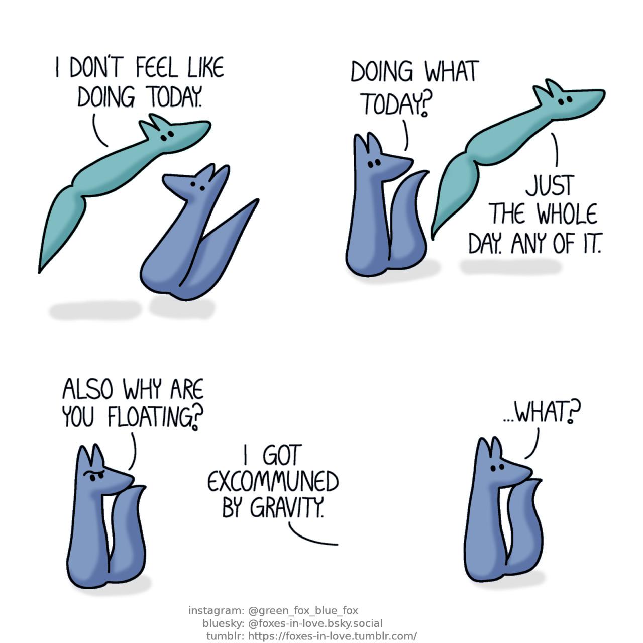 A comic of two foxes, one of whom is blue, the other is green. In this one, Blue jumps in shock as Green floats idly by him. Green: I don't feel like doing today.  Blue turns his head to follow where Green is going as Green floats further away. Blue: Doing what today? Green: Just the whole day. Any of it.  As Green drifts out of sight, Blue raises his eyebrow, puzzled, watching where Green drifted off to. Blue: Also why are you floating? Green, out of frame: I got excommuned by gravity.  Blue stares after Green, now in blank bafflement. Blue: ...What?