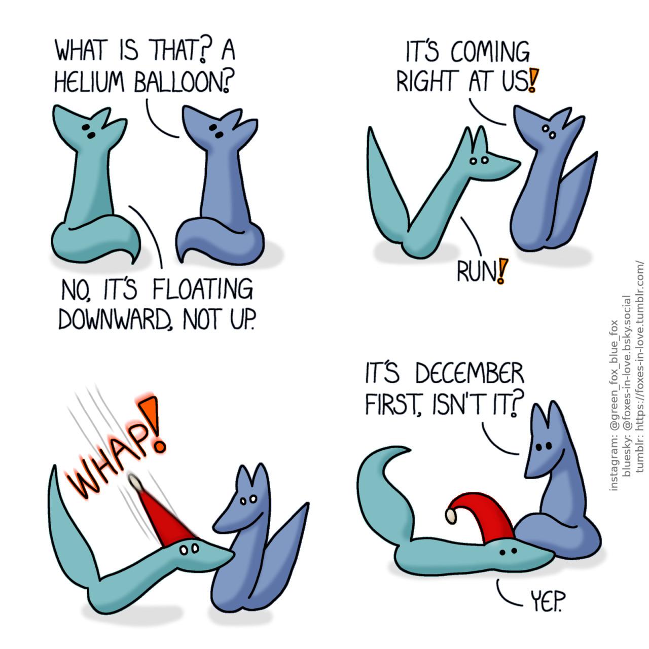 A comic of two foxes, one of whom is blue, the other is green. In this one, Blue and Green turn to look at something in the sky with mild concern. Blue: What is that? A helium balloon? Green: No, it's floating downward, not up.  Both foxes are startled, eyes wide, Blue still looking at the sky as Green already turns to flee. Blue: It's coming right at us! Green: Run!  Instantly, the unindentified flying object, which is now revealed to be a bright red festive christmas hat, lands right on Green's head with great force and precision.  Blue looks down to Green, who is now laying on th ground, the seasonal hat positioned right on his head. Blue: It's December first, isn't it? Green: Yep.