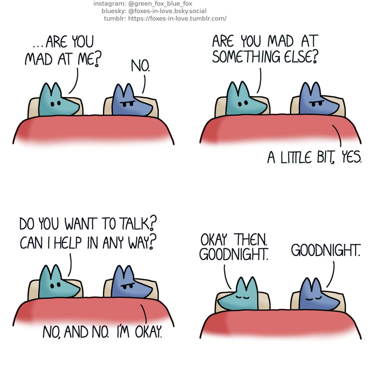 A comic of two foxes, one of whom is blue, the other is green. In this one, Blue and Green are in bed. Green is looking at Blue, who is sulking, with his back towards Green. Green: ...Are you mad at me? Blue: No. Green: Are you mad at something else? Blue: A little bit, yes. Green: Do you want to talk? Can I help in any way? Blue: No, and no. I'm okay. Satisfied with the answers, Green turns to his other side, and both foxes close their eyes to sleep. Green: Okay then. Goodnight. Blue: Goodnight.