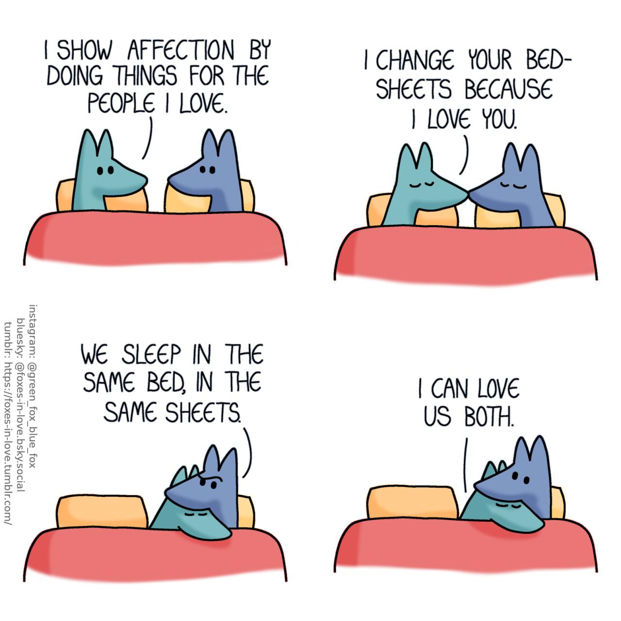 A comic of two foxes, one of whom is blue, the other is green. In this one, Blue and Green are in bed, looking at each other. Green: I show affection by doing things for the people I love.  Blue and Green kiss each other. Green: I change your bedsheets because I love you.  Blue raises an eyebrow with a puzzled expression as Green nuzzles up to him. Blue: We sleep in the same bed, in the same sheets.  Not even slightly deterred by Blue's confusion, Green cuddles up closer to him. Green: I can love us both.