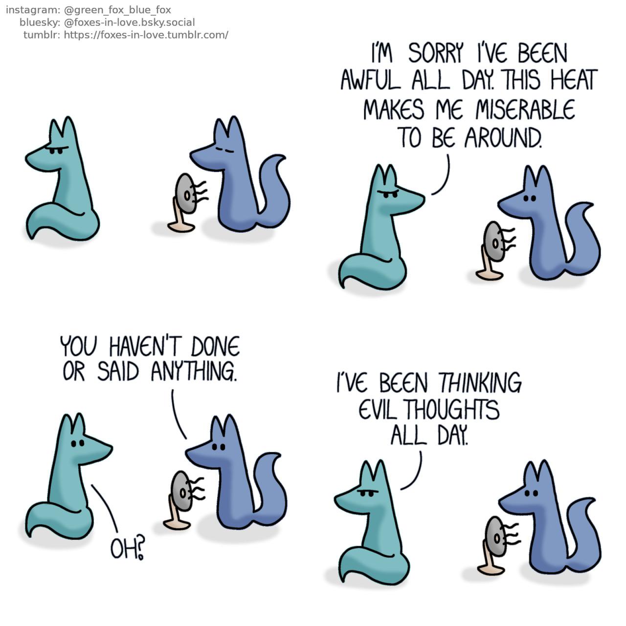 A comic of two foxes, one of whom is blue, the other is green. In this one, Blue is enjoying the breeze in front of a fan, while Green sits some distance away from him, with his back towards Blue, clearly sulking.  Blue looks at Green as Green turns to look at him, still with a grumpy look on his face. Green: I'm sorry I've been awful all day. This heat makes me miserable to be around.  Blue looks frankly at Green, who appears mildly surprised. Blue: You haven't done or said anything. Green: Oh?  Green turns back around, looking tired and frustrated but no longer angry. Green: I've been thinking evil thoughts all day.