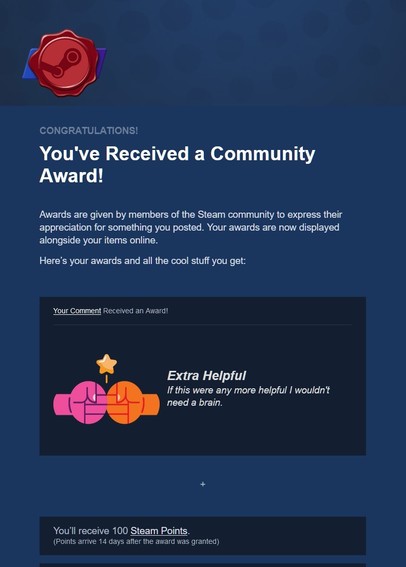 A screenshot of a Steam e-mail:

CONGRATULATIONS!
You've Received a Community Award!
Awards are given by members of the Steam community to express their appreciation for something you posted. Your awards are now displayed alongside your items online.
Here’s your awards and all the cool stuff you get:
Your Comment Received an Award!
 
	
Extra Helpful
If this were any more helpful I wouldn't need a brain.
+
You’ll receive 100 Steam Points.
(Points arrive 14 days after the award was granted) 