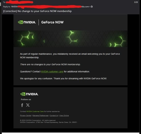 A screenshot of the follow up email by Nvidia to me a few days after the fact:

"As part of regular maintenance, you mistakenly received an email welcoming you to your GeForce NOW membership.

There are no changes to your GeForce NOW membership.

Questions? Contact NVIDIA customer care for additional information.

We apologize for any confusion. Thank you for streaming with NVIDIA GeForce NOW."