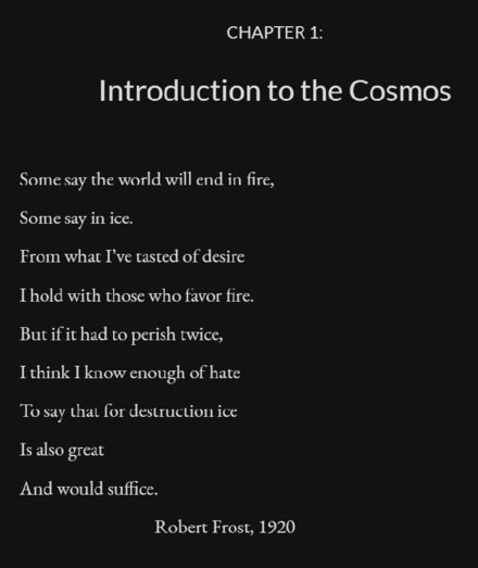 CHAPTER 1:
Introduction to the Cosmos

Some say the world will end in fire,
Some say in ice.
From what I’ve tasted of desire
I hold with those who favor fire.
But if it had to perish twice,
I think I know enough of hate
To say that for destruction ice
Is also great
And would suffice.

Robert Frost, 1920