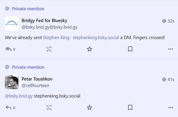 Private mention

Petar Toushkov
@cellfourteen

@bsky.brid.gy stephenking.bsky.social

@ 41s

...

Private mention

Bridgy Fed for Bluesky
@bsky.brid.gy@bsky.brid.gy

We've already sent Stephen King . stephenking.bsky.social a DM. Fingers crossed!

@ 32s

...