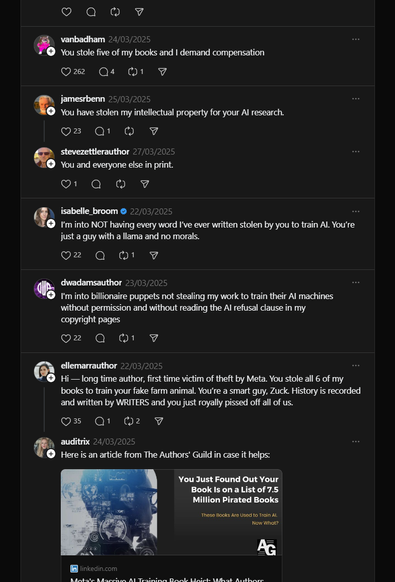 https://www.threads.com/@zuck/post/DHbau1vvgLl

vanbadham
24/03/2025
You stole five of my books and I demand compensation
jamesrbenn
25/03/2025
You have stolen my intellectual property for your AI research.
stevezettlerauthor
27/03/2025
You and everyone else in print.
isabelle_broom
22/03/2025
I’m into NOT having every word I’ve ever written stolen by you to train AI. You’re just a guy with a llama and no morals.
dwadamsauthor
23/03/2025
I'm into billionaire puppets not stealing my work to trai…