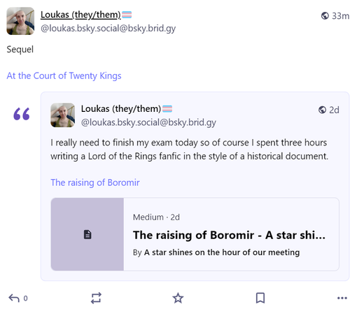 https://fed.brid.gy/r/https://bsky.app/profile/did:plc:hmtynq24viq5yycureab7inc/post/3luurlcv4t223

Loukas (they/them)🏳️‍⚧️
@loukas.bsky.social@bsky.brid.gy
Sequel

At the Court of Twenty Kings

2d

Loukas (they/them)🏳️‍⚧️
@loukas.bsky.social@bsky.brid.gy
I really need to finish my exam today so of course I spent three hours writing a Lord of the Rings fanfic in the style of a historical document.

The raising of Boromir

Medium · 2d
The raising of Boromir - A star shines on the hour of our mee…