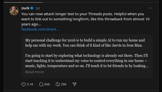 https://www.threads.com/@zuck/post/DOMD1yDj9M4

zuck
3d
You can now attach longer text to your Threads posts. Helpful when you want to link out to something longform, like this throwback from almost 10 years ago...
facebook.com/share…

quote:
I'm going to start by exploring what technology is already out there. Then I'll start teaching it to understand my voice to control everything in our home -- music, lights, temperature and so on. I'll teach it to let friends in by looking...

Read more