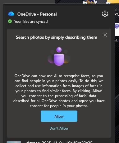 OneDrive - Personal
Your files are synced
Search photos by simply describing them
OneDrive can now use Al to recognise faces, so you
can find people in your photos easily. To do this, we
collect and use information from images of faces in
your photos to find similar faces. By clicking 'Allow'
you consent to the processing of facial data
described for all OneDrive photos and agree you have
consent for people in your photos.
Allow
Don't Allow