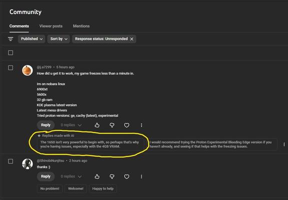 YouTube offering me to use AI suggested answers to viewers comment and sounding like a moron.


@j.a7299  • 5 hours ago
How did u get it to work, my game freezes less than a minute in. 

Im on nobara linux 
6900xt 
5600x 
32 gb ram
KDE plasma latest version
Latest mesa drivers 
Tried proton versions: ge, cachy (latest), experimental

Reply

0 replies

Replies [to be] made with AI:

Suggestion 1:
The 1650 isn't very powerful to begin with, so perhaps that's why you're having issues, especially w…