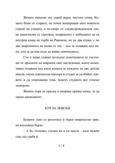 Стр. 1/4

Жената пишеше със спрей върху чистата стена. Къщата беше от старите, не точно кооперация като повечето сгради на улицата, а по-скоро от следвъзрожденския тип, на замогналия се търговец, попрекалил с амбициите да си построи къща на гърба на Раковска, но на два етажа, с по два апартамента на всеки от тях – хем за отдаване под наем, хем за да има къде да живее домочадието.
Сто и нещо години по-късно домочадието се състоеше от пръснати по широкия свят наследници, които колективно отдаваха…