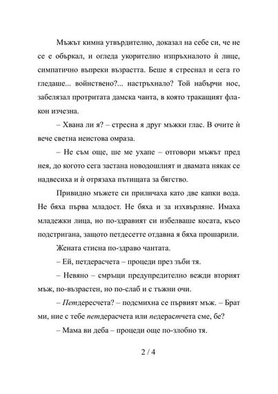 Стр. 2/4

Мъжът кимна утвърдително, доказал на себе си, че не се е объркал, и огледа укорително изпръхналото ѝ лице, симпатично въпреки възрастта. Беше я стреснал и сега го гледаше... войнствено?... настръхнало? Той набърчи нос, забелязал протритата дамска чанта, в която тракащият флакон изчезна.
– Хвана ли я? – стресна я друг мъжки глас. В очите ѝ вече светна неистова омраза.
– Не съм още, ше ме ухапе – отговори мъжът пред нея, до когото сега застана новодошлият и двамата някак се надвесиха и …