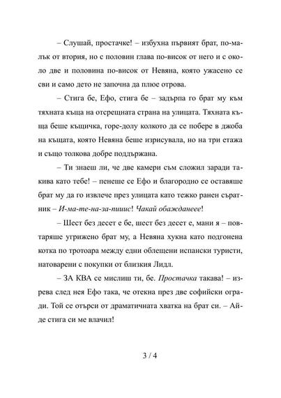 Стр. 3/4

– Слушай, простачке! – избухна първият брат, по-малък от втория, но с половин глава по-висок от него и с около две и половина по-висок от Невяна, която ужасено се сви и само дето не започна да плюе отрова.
– Стига бе, Ефо, стига бе – задърпа го брат му към тяхната къща на отсрещната страна на улицата. Тяхната къща беше къщичка, горе-долу колкото да се побере в джоба на къщата, която Невяна беше изрисувала, но на три етажа и също толкова добре поддържана.
– Ти знаеш ли, че две камери с…