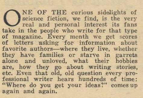 ONE OF THE curious sidelights of science fiction, we find, is the very real and personal interest its fans take in the people who write for that type of magazine. Every month we get scores of letters asking for information about favorite authors—where they live, whether they have families or starve in garrets alone and unloved, what their hobbies are, how they go about writing stories, etc. Even that old, old question every professional writer hears hundreds of time: "Where do you get your idea…