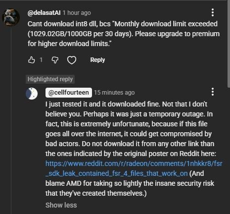 @ delasatAl 1 hour ago
Cant download int8 dll, bcs "Monthly download limit exceeded
(1029.02GB/1000GB per 30 days). Please upgrade to premium
for higher download limits."

@ cellfourteen
I just tested it and it downloaded fine. Not that I don't
believe you. Perhaps it was just a temporary outage. In
fact, this is extremely unfortunate, because if this file
goes all over the internet, it could get compromised by
bad actors. Do not download it from any other link than
the ones indicated by the or…