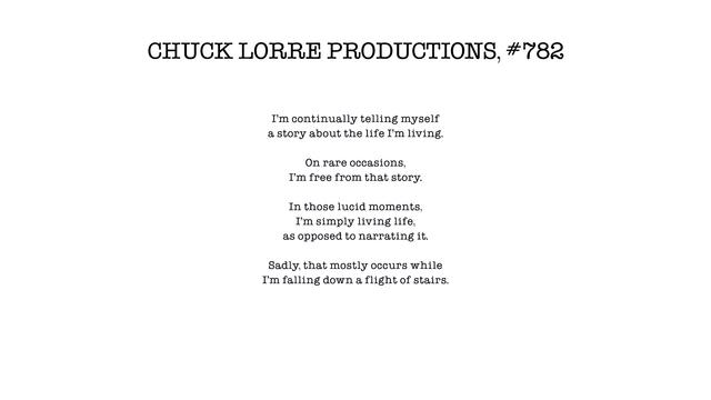 CHUCK LORRE PRODUCTIONS, #782

I'm continually telling myself
a story about the life I'm living.

On rare occasions,
I'm free from that story.

In those lucid moments,
I'm simply living life,
as opposed to narrating it.

Sadly, that mostly occurs while
I'm falling down a flight of stairs.