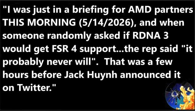 Screen grab from the Moore's Law Is Dead video 'AMD Surrenders FSR 4 – A Huge Win for XBOX over PS5! (+ RDNA 3.5 Leak)'

"I was just in a briefing for AMD partners THIS MORNING (5/14/2026), and when someone randomly asked if RDNA 3 would get FSR 4 support...the rep said "it probably never will". That was a few hours before Jack Huynh announced it on Twitter."

https://www.youtube.com/watch?v=yfDp_McpqUI