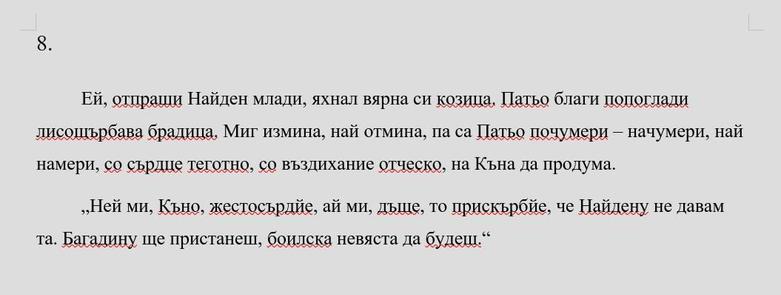 8.
Ей, отпраши Найден млади, яхнал вярна си козица. Патьо благи попоглади лисощърбава брадица. Миг измина, най отмина, па са Патьо почумери – начумери, най намери, со сърдце теготно, со въздихание отческо, на Къна да продума.
„Ней ми, Къно, жестосърдйе, ай ми, дъще, то прискърбйе, че Найдену не давам та. Багадину ще пристанеш, боилска невяста да будеш.“