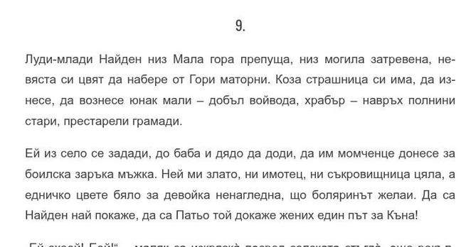 Начало на главата:

„9.

Луди-млади Найден низ Мала гора препуща, низ могила затревена, невяста си цвят да набере от Гори маторни. Коза страшница си има, да изнесе, да вознесе юнак мали – добъл войвода, храбър – навръх полнини стари, престарели грамади.

Ей из село се задади, до баба и дядо да доди, да им момченце донесе за боилска заръка мъжка. Ней ми злато, ни имотец, ни съкровищница цяла, а едничко цвете бяло за девойка ненагледна, що боляринът желаи. Да са Найден най покаже, да са Патьо той…