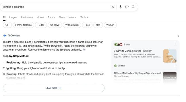 The AI of Google Search returning detailed instructions on how to light a cigarette when you search for "lighting a cigarette".

To light a cigarette, place it comfortably between your lips, bring a flame (like a lighter or match) to the tip, and inhale gently. While drawing in, rotate the cigarette slightly to ensure an even burn. Remove the flame once the tip glows uniformly. [1, 2]
Step-by-Step Method:
    1. Positioning: Hold the cigarette between your lips in a relaxed manner.
    2. Ignit…