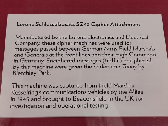 Lorenz Schlusselzusatz SZ42 Cipher Attachment Manufactured by the Lorenz Electronics and Electrical Company, these cipher machines were used for messages passed between German Army Field Marshals and Generals at the front lines and their High Command in Germany. Enciphered messages (traffic) enciphered by this machine were given the codename Tunny by Bletchley Park. This machine was captured from Field Marshal Kesselring’s communications vehicles by the Allies in 1945 and brought to Beaconsfield in the UK for investigation and operational testing. 