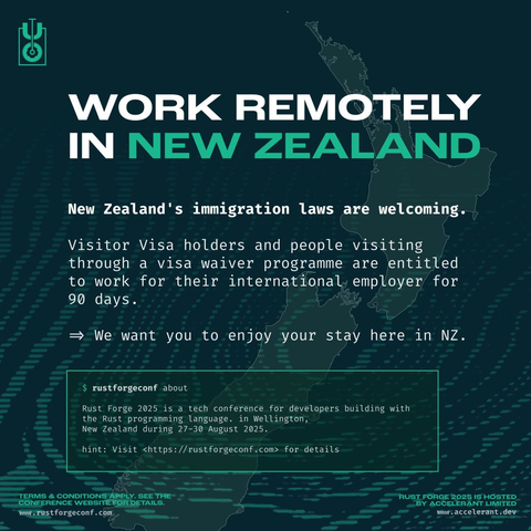 New Zealand's immigration laws are welcoming. Visitor Visa holders and people visiting through a visa waiver programm are entitled to work for their international. employer for 90 days. 

We want you to enjoy your stay here in NZ.

Rust Forge 2025 is a tech conference for developers building with the Rust programming language. in Wellington, New Zealand during 27-30 August 2025. hint: Visit <https://rustforgeconf.com> for details