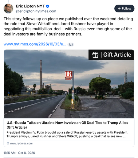 Bsky post by Eric Lipton NYT @ericlipton.nytimes.com

This story follows up on piece we published over the weekend detailing the role that Steve Witkoff and Jared Kushner have played in negotiating this multibillion-deal--with Russia even though some of the deal investors are family business partners.