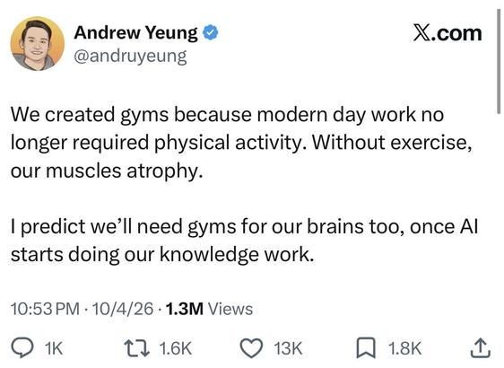 Andrew Yeung 
@andruyeung
X.com
We created gyms because modern day work no
longer required physical activity. Without exercise,
our muscles atrophy.
I predict we'll need gyms for our brains too, once Al
starts doing our knowledge work.
10:53 PM • 10/4/26 • 1.3M Views