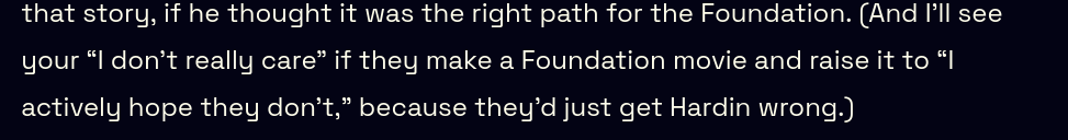 And I’ll see your “I don’t really care” if they make a Foundation movie and raise it to “I actively hope they don’t,” because they’d just get Hardin wrong.