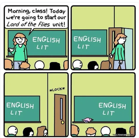 A 4 panel cartoon. We see a blackboard on the wall in front in each panel. The blackboard has English Lit written on it. Panel 1. The teacher in front of the class says.'Morning class! Today we're going to start our Lord of the Flies unit." Panel 2, she is exiting the classroom, Panel 3. The door the teacher exited through is locked. Panel 4. The backs of student's heads facing the blackboard. Note: If you haven't read Lord of the Flies its about a bunch of kids stuck on an island and must struggle for survival without adults around. They create tribes and do terrible things to each other.