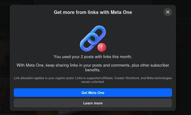 Screenshot of a modal windows from my Facebook Page when I tried to post, preventing me to post it. The symbol of a link, with a warning on top.
It reads: 

"Get more from links with Meta One x
You used your 2 posts with links this month.
With Meta One, keep sharing links in your posts and comments, plus other  subscriber benefits.

Link allocation applies to your organic posts. Links to supported affiliates, Creator Storefront, and Meta technologies remain unlimited. 

(buttons)
- Get Meta One.
- Learn more"