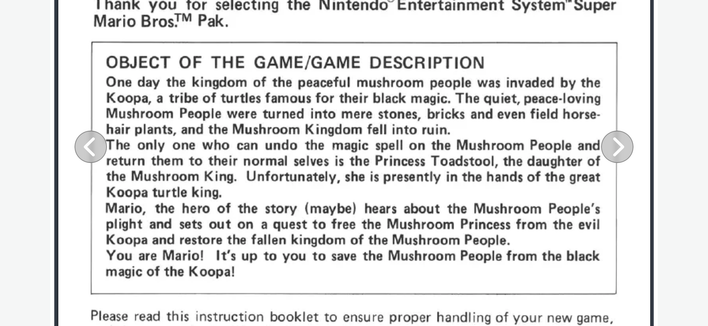 Screenshot of a page from them original Super Mario Bros:


OBJECT OF THE GAME/GAME DESCRIPTION
One day the kingdom of the peaceful mushroom people was invaded by the
Koopa, a tribe of turtles famous for their black magic. The quiet, peace-loving
Mushroom People were turned into mere stones, bricks and even field horse-
hair plants, and the Mushroom Kingdom fell into ruin.
The only one who can undo the magic spell on the Mushroom People and
return them to their normal selves is the Princess Toadstool, the daughter of
the Mushroom King. Unfortunately, she is presently in the hands of the great
Koopa turtle king.
Mario, the hero of the story (maybe) hears about the Mushroom People's
plight and sets out on a quest to free the Mushroom Princess from the evil
Koopa and restore the fallen kingdom of the Mushroom People.
You are Mario! It's up to you to save the Mushroom People from the black
magic of the Koopa!
